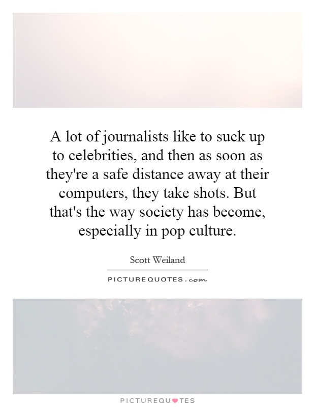 A lot of journalists like to suck up to celebrities, and then as soon as they're a safe distance away at their computers, they take shots. But that's the way society has become, especially in pop culture Picture Quote #1
