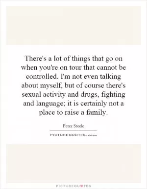 There's a lot of things that go on when you're on tour that cannot be controlled. I'm not even talking about myself, but of course there's sexual activity and drugs, fighting and language; it is certainly not a place to raise a family Picture Quote #1