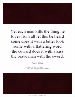 Yet each man kills the thing he loves from all let this be heard some does it with a bitter look some with a flattering word the coward does it with a kiss the brave man with the sword Picture Quote #1
