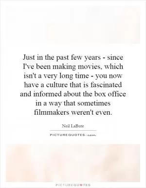 Just in the past few years - since I've been making movies, which isn't a very long time - you now have a culture that is fascinated and informed about the box office in a way that sometimes filmmakers weren't even Picture Quote #1