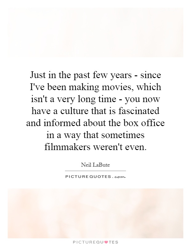 Just in the past few years - since I've been making movies, which isn't a very long time - you now have a culture that is fascinated and informed about the box office in a way that sometimes filmmakers weren't even Picture Quote #1