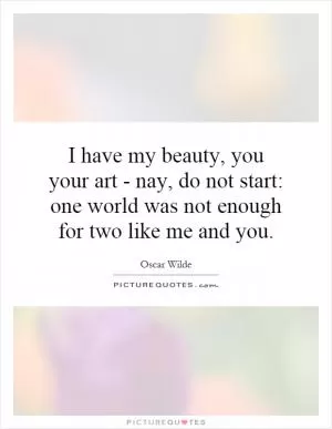 I have my beauty, you your art - nay, do not start: one world was not enough for two like me and you Picture Quote #1