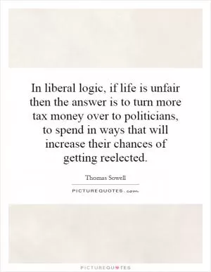 In liberal logic, if life is unfair then the answer is to turn more tax money over to politicians, to spend in ways that will increase their chances of getting reelected Picture Quote #1