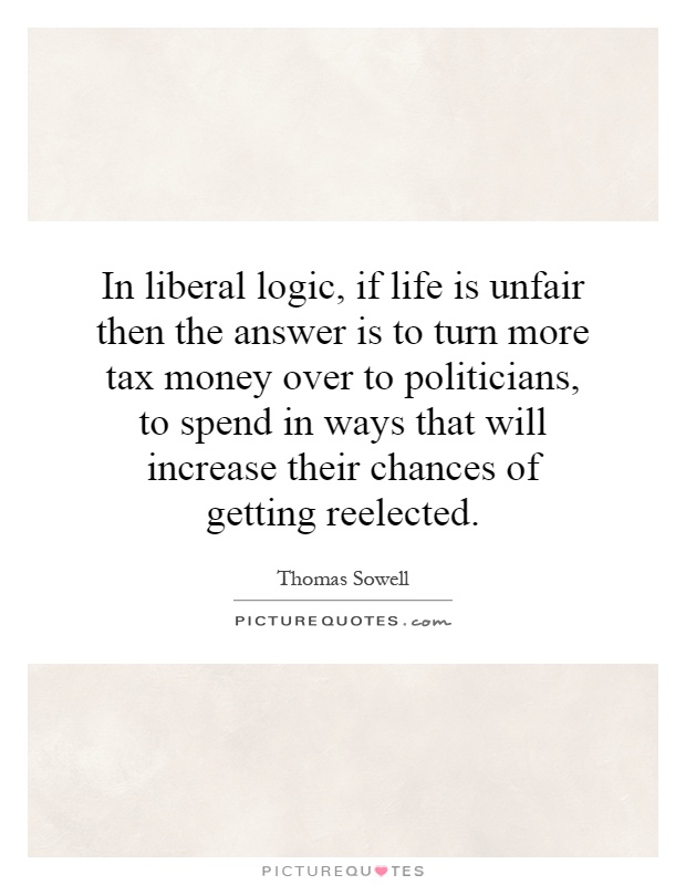 In liberal logic, if life is unfair then the answer is to turn more tax money over to politicians, to spend in ways that will increase their chances of getting reelected Picture Quote #1
