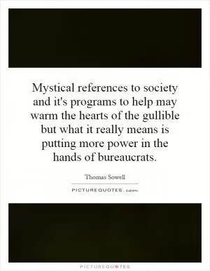 Mystical references to society and it's programs to help may warm the hearts of the gullible but what it really means is putting more power in the hands of bureaucrats Picture Quote #1