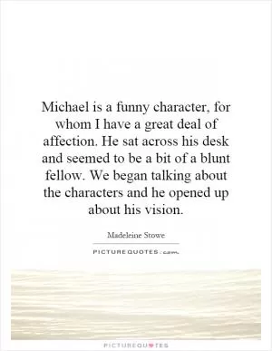 Michael is a funny character, for whom I have a great deal of affection. He sat across his desk and seemed to be a bit of a blunt fellow. We began talking about the characters and he opened up about his vision Picture Quote #1