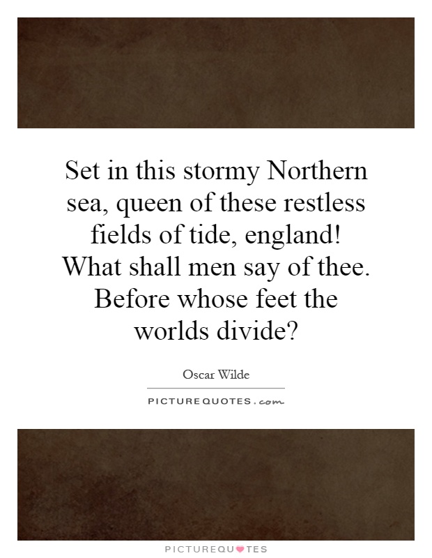 Set in this stormy Northern sea, queen of these restless fields of tide, england! What shall men say of thee. Before whose feet the worlds divide? Picture Quote #1