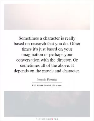 Sometimes a character is really based on research that you do. Other times it's just based on your imagination or perhaps your conversation with the director. Or sometimes all of the above. It depends on the movie and character Picture Quote #1