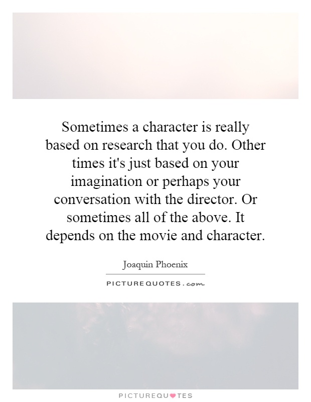 Sometimes a character is really based on research that you do. Other times it's just based on your imagination or perhaps your conversation with the director. Or sometimes all of the above. It depends on the movie and character Picture Quote #1