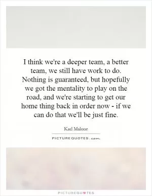 I think we're a deeper team, a better team, we still have work to do. Nothing is guaranteed, but hopefully we got the mentality to play on the road, and we're starting to get our home thing back in order now - if we can do that we'll be just fine Picture Quote #1