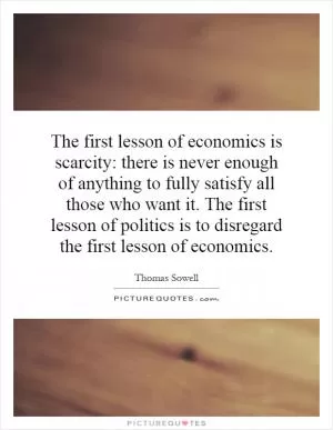 The first lesson of economics is scarcity: there is never enough of anything to fully satisfy all those who want it. The first lesson of politics is to disregard the first lesson of economics Picture Quote #1