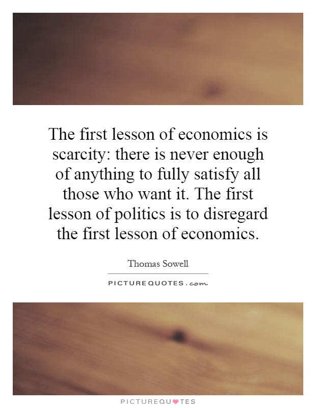 The first lesson of economics is scarcity: there is never enough of anything to fully satisfy all those who want it. The first lesson of politics is to disregard the first lesson of economics Picture Quote #1
