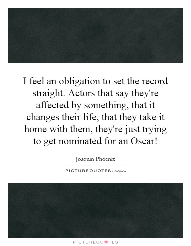 I feel an obligation to set the record straight. Actors that say they're affected by something, that it changes their life, that they take it home with them, they're just trying to get nominated for an Oscar! Picture Quote #1