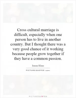 Cross cultural marriage is difficult, especially when one person has to live in another country. But I thought there was a very good chance of it working because people grow together if they have a common passion Picture Quote #1