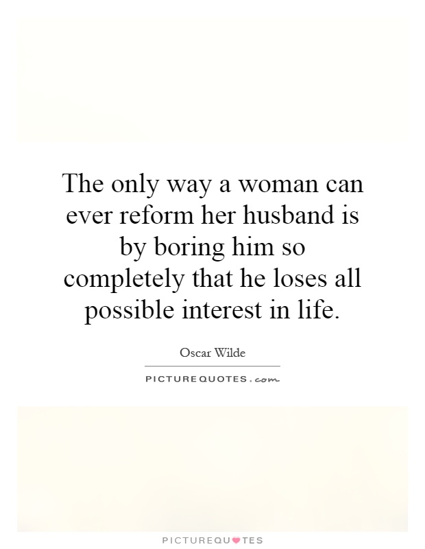 The only way a woman can ever reform her husband is by boring him so completely that he loses all possible interest in life Picture Quote #1