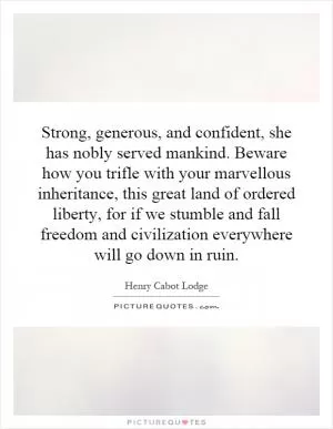 Strong, generous, and confident, she has nobly served mankind. Beware how you trifle with your marvellous inheritance, this great land of ordered liberty, for if we stumble and fall freedom and civilization everywhere will go down in ruin Picture Quote #1