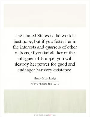 The United States is the world's best hope, but if you fetter her in the interests and quarrels of other nations, if you tangle her in the intrigues of Europe, you will destroy her power for good and endanger her very existence Picture Quote #1