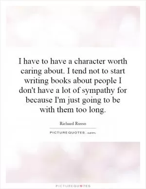 I have to have a character worth caring about. I tend not to start writing books about people I don't have a lot of sympathy for because I'm just going to be with them too long Picture Quote #1