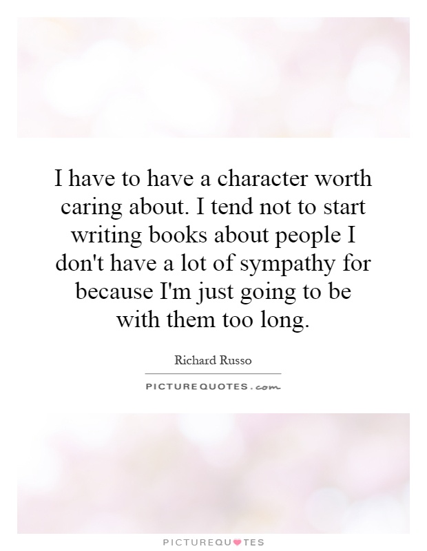 I have to have a character worth caring about. I tend not to start writing books about people I don't have a lot of sympathy for because I'm just going to be with them too long Picture Quote #1