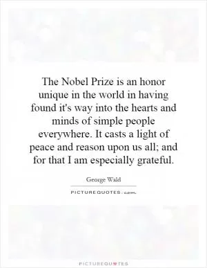 The Nobel Prize is an honor unique in the world in having found it's way into the hearts and minds of simple people everywhere. It casts a light of peace and reason upon us all; and for that I am especially grateful Picture Quote #1