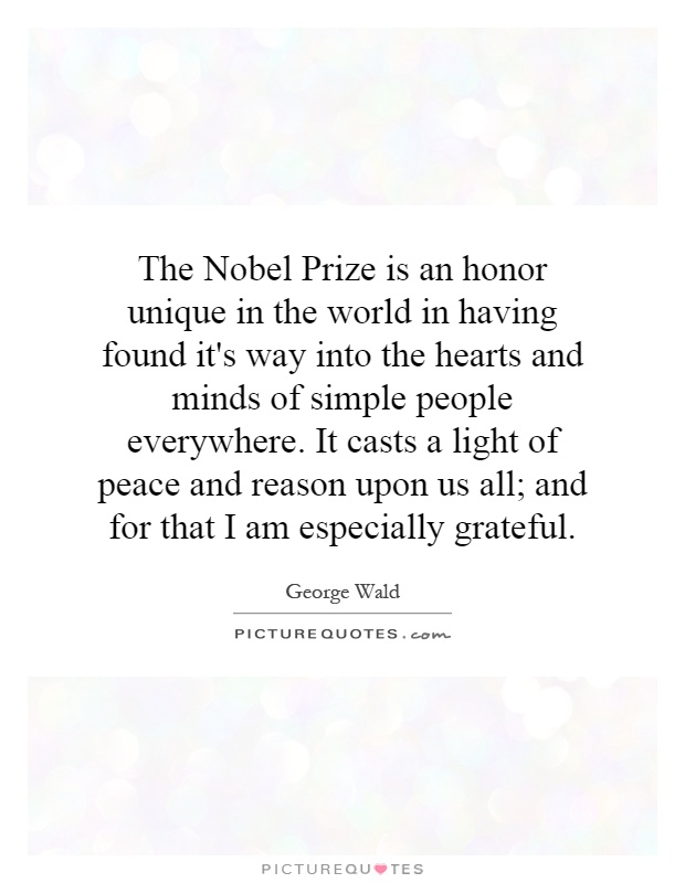 The Nobel Prize is an honor unique in the world in having found it's way into the hearts and minds of simple people everywhere. It casts a light of peace and reason upon us all; and for that I am especially grateful Picture Quote #1