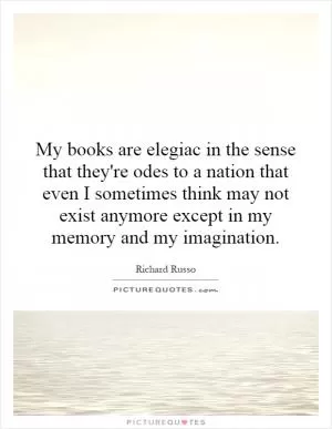 My books are elegiac in the sense that they're odes to a nation that even I sometimes think may not exist anymore except in my memory and my imagination Picture Quote #1