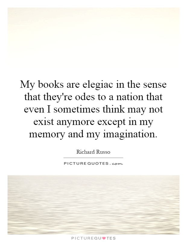My books are elegiac in the sense that they're odes to a nation that even I sometimes think may not exist anymore except in my memory and my imagination Picture Quote #1