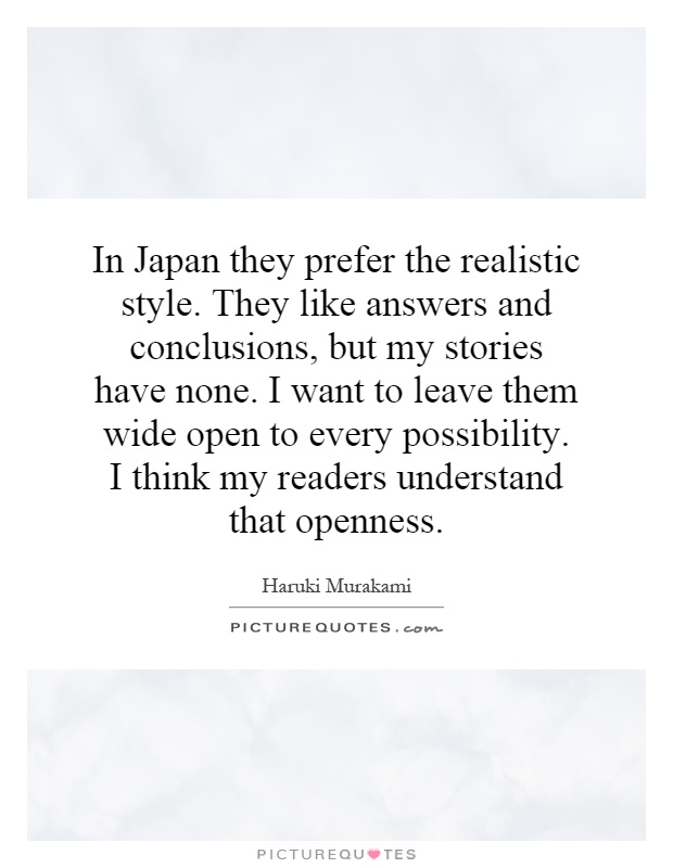 In Japan they prefer the realistic style. They like answers and conclusions, but my stories have none. I want to leave them wide open to every possibility. I think my readers understand that openness Picture Quote #1