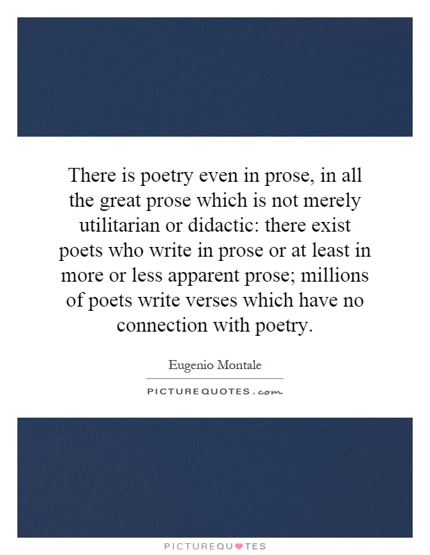There is poetry even in prose, in all the great prose which is not merely utilitarian or didactic: there exist poets who write in prose or at least in more or less apparent prose; millions of poets write verses which have no connection with poetry Picture Quote #1