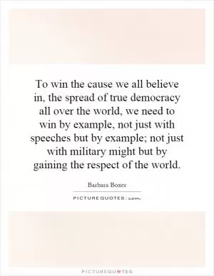 To win the cause we all believe in, the spread of true democracy all over the world, we need to win by example, not just with speeches but by example; not just with military might but by gaining the respect of the world Picture Quote #1
