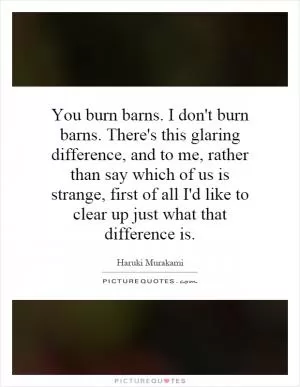 You burn barns. I don't burn barns. There's this glaring difference, and to me, rather than say which of us is strange, first of all I'd like to clear up just what that difference is Picture Quote #1