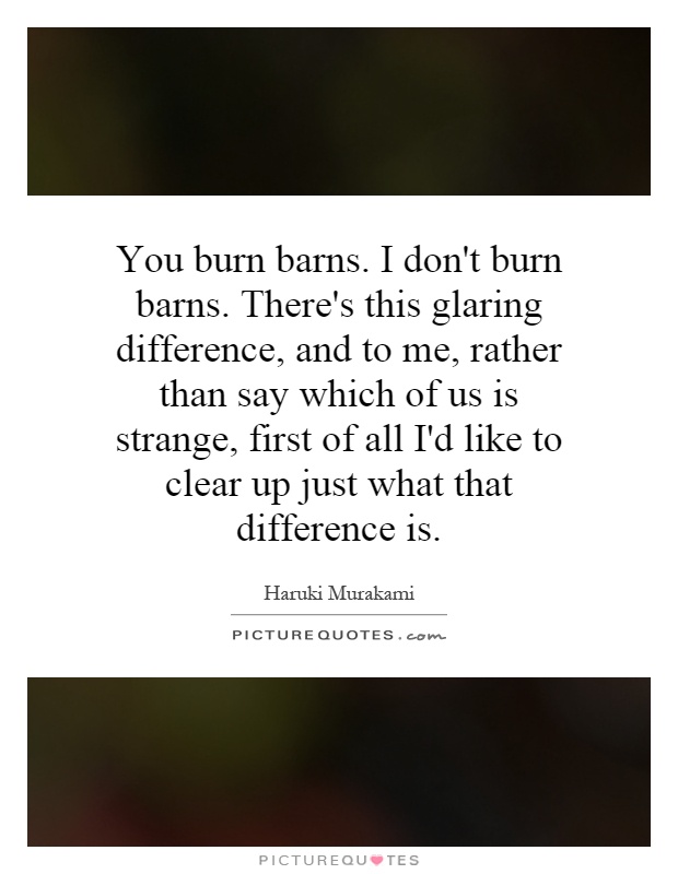 You burn barns. I don't burn barns. There's this glaring difference, and to me, rather than say which of us is strange, first of all I'd like to clear up just what that difference is Picture Quote #1