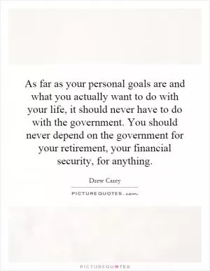 As far as your personal goals are and what you actually want to do with your life, it should never have to do with the government. You should never depend on the government for your retirement, your financial security, for anything Picture Quote #1