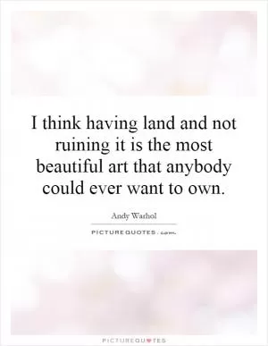 I think having land and not ruining it is the most beautiful art that anybody could ever want to own Picture Quote #1
