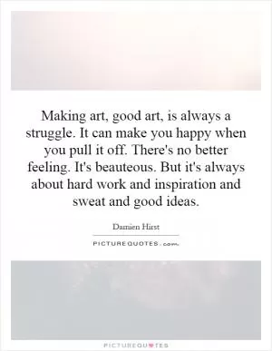 Making art, good art, is always a struggle. It can make you happy when you pull it off. There's no better feeling. It's beauteous. But it's always about hard work and inspiration and sweat and good ideas Picture Quote #1