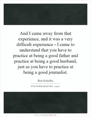 And I came away from that experience, and it was a very difficult experience - I came to understand that you have to practice at being a good father and practice at being a good husband, just as you have to practice at being a good journalist Picture Quote #1