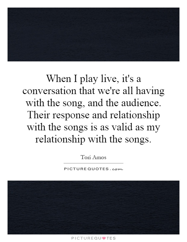 When I play live, it's a conversation that we're all having with the song, and the audience. Their response and relationship with the songs is as valid as my relationship with the songs Picture Quote #1