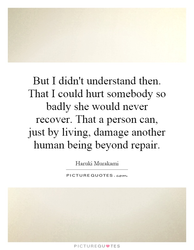 But I didn't understand then. That I could hurt somebody so badly she would never recover. That a person can, just by living, damage another human being beyond repair Picture Quote #1