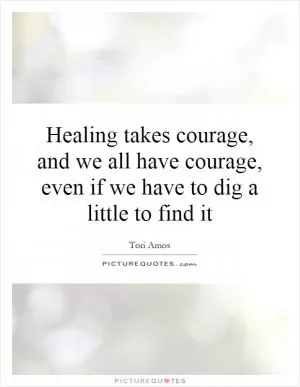 Healing takes courage, and we all have courage, even if we have to dig a little to find it Picture Quote #1