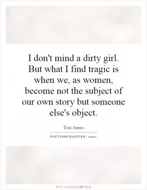 I don't mind a dirty girl. But what I find tragic is when we, as women, become not the subject of our own story but someone else's object Picture Quote #1