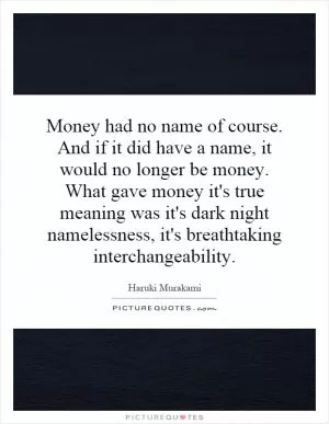 Money had no name of course. And if it did have a name, it would no longer be money. What gave money it's true meaning was it's dark night namelessness, it's breathtaking interchangeability Picture Quote #1