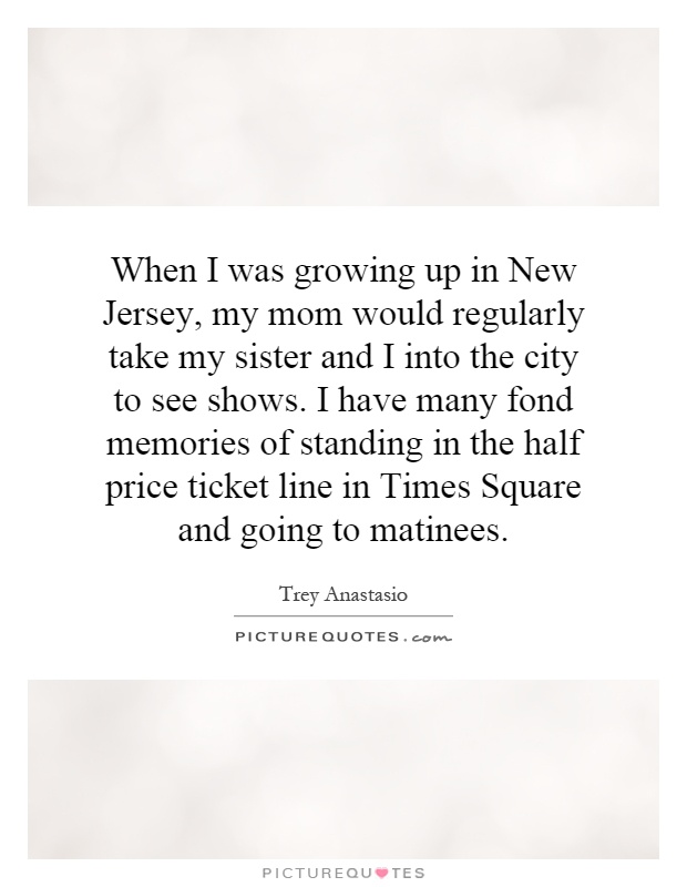 When I was growing up in New Jersey, my mom would regularly take my sister and I into the city to see shows. I have many fond memories of standing in the half price ticket line in Times Square and going to matinees Picture Quote #1