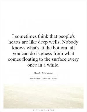 I sometimes think that people's hearts are like deep wells. Nobody knows what's at the bottom. all you can do is guess from what comes floating to the surface every once in a while Picture Quote #1