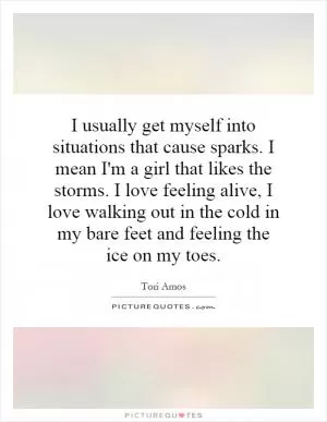 I usually get myself into situations that cause sparks. I mean I'm a girl that likes the storms. I love feeling alive, I love walking out in the cold in my bare feet and feeling the ice on my toes Picture Quote #1