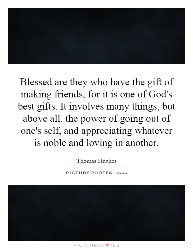 Blessed are they who have the gift of making friends, for it is one of God's best gifts. It involves many things, but above all, the power of going out of one's self, and appreciating whatever is noble and loving in another Picture Quote #1
