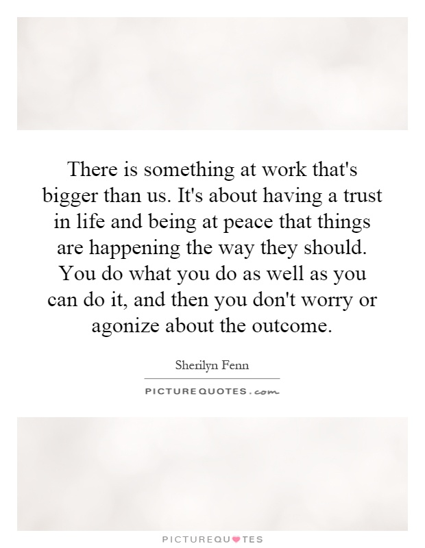 There is something at work that's bigger than us. It's about having a trust in life and being at peace that things are happening the way they should. You do what you do as well as you can do it, and then you don't worry or agonize about the outcome Picture Quote #1