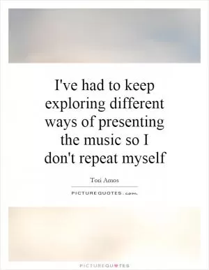 I've had to keep exploring different ways of presenting the music so I don't repeat myself Picture Quote #1