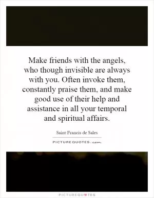 Make friends with the angels, who though invisible are always with you. Often invoke them, constantly praise them, and make good use of their help and assistance in all your temporal and spiritual affairs Picture Quote #1