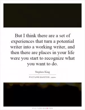 But I think there are a set of experiences that turn a potential writer into a working writer, and then there are places in your life were you start to recognize what you want to do Picture Quote #1