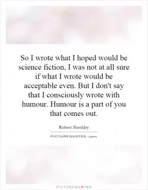 So I wrote what I hoped would be science fiction, I was not at all sure if what I wrote would be acceptable even. But I don't say that I consciously wrote with humour. Humour is a part of you that comes out Picture Quote #1